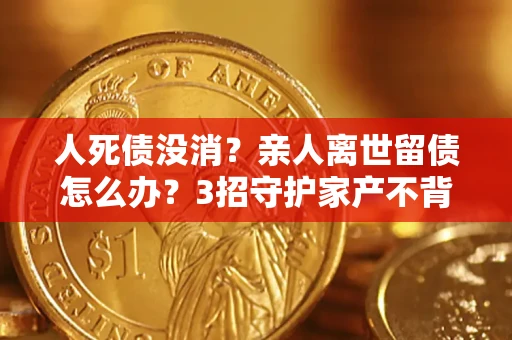 武汉人死债没消？亲人离世留债怎么办？3招守护家产不背锅