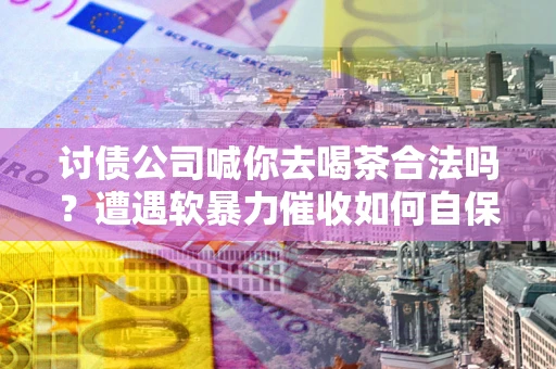 武汉讨债公司喊你去喝茶合法吗？遭遇软暴力催收如何自保？