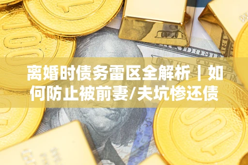 武汉离婚时债务雷区全解析｜如何防止被前妻/夫坑惨还债？