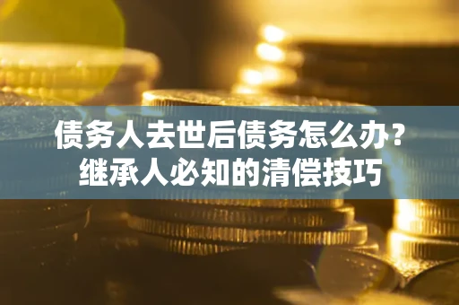 武汉债务人去世后债务怎么办？继承人必知的清偿技巧